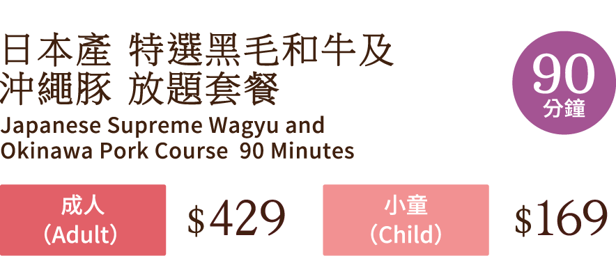 日本產 特選黑毛和牛及 沖繩豚 放題套餐 90分鐘  Japanese Supreme Wagyu and Okinawa Pork Course  90 Minutes 成人(Adult) $429 小童(Child)  $169