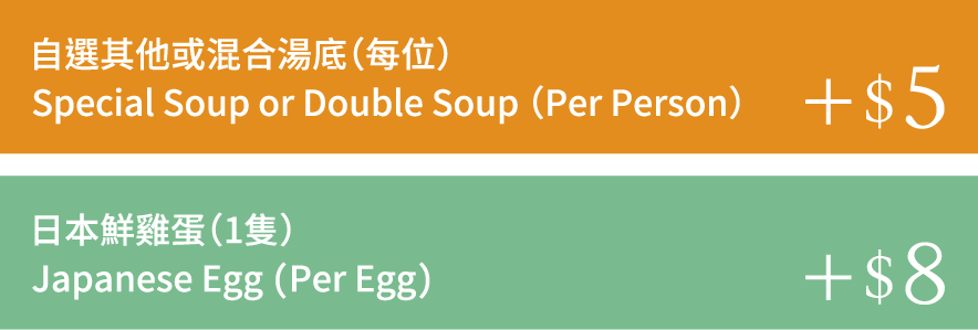 自選其他或混合湯底(每位) Special Soup or Double Soup (Per Person) +$5 日本鮮雞蛋(1隻) Japanese Egg (Per Egg) +$8