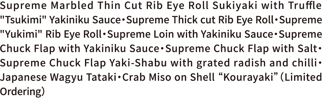 Supreme Marbled Thin Cut Rib Eye Roll Sukiyaki with Truffle “Tsukimi” Yakiniku Sauce・Supreme Thick Cut Rib Eye Roll・Supreme “Yukimi” Rib Eye Roll・Supreme Loin with Yakiniku Sauce・Supreme Chuck Flap with Yakiniku Sauce・Supreme Chuck Flap with Salt・Supreme Chuck Flap Yaki-Shabu with grated radish and chilli・Japanese Wagyu Tataki・Crab Miso on Shell “Kourayaki”（Limited Ordering）