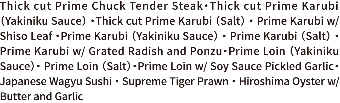 Thick cut Prime Chuck Tender Steak・Thick cut Prime Karubi （Yakiniku Sauce） ・Thick cut Prime Karubi （Salt） ・ Prime Karubi w/ Shiso Leaf ・Prime Karubi （Yakiniku Sauce） ・ Prime Karubi （Salt） ・Prime Karubi w/ Grated Radish and Ponzu・Prime Loin （Yakiniku Sauce）・ Prime Loin （Salt）・Prime Loin w/ Soy Sauce Pickled Garlic・ Japanese Wagyu Sushi ・ Supreme Tiger Prawn ・ Hiroshima Oyster w/ Butter and Garlic