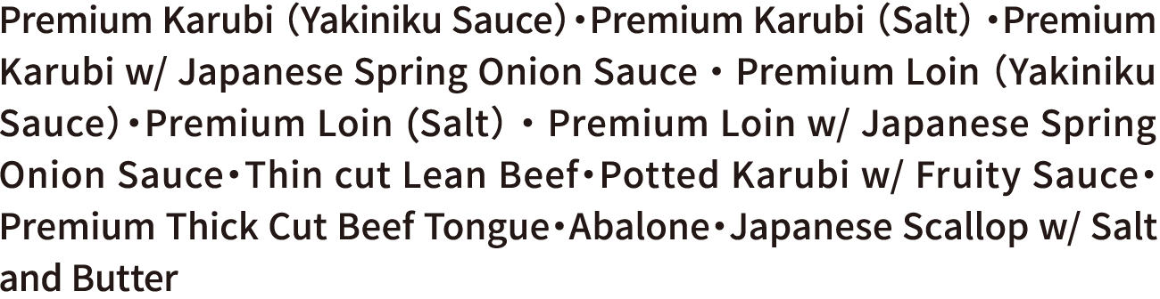 Premium Karubi （Yakiniku Sauce）・Premium Karubi （Salt） ・Premium Karubi w/ Japanese Spring Onion Sauce ・ Premium Loin （Yakiniku Sauce）・Premium Loin (Salt） ・ Premium Loin w/ Japanese Spring Onion Sauce・Thin cut Lean Beef・Potted Karubi w/ Fruity Sauce・Premium Thick Cut Beef Tongue・Abalone・Japanese Scallop w/ Salt and Butter