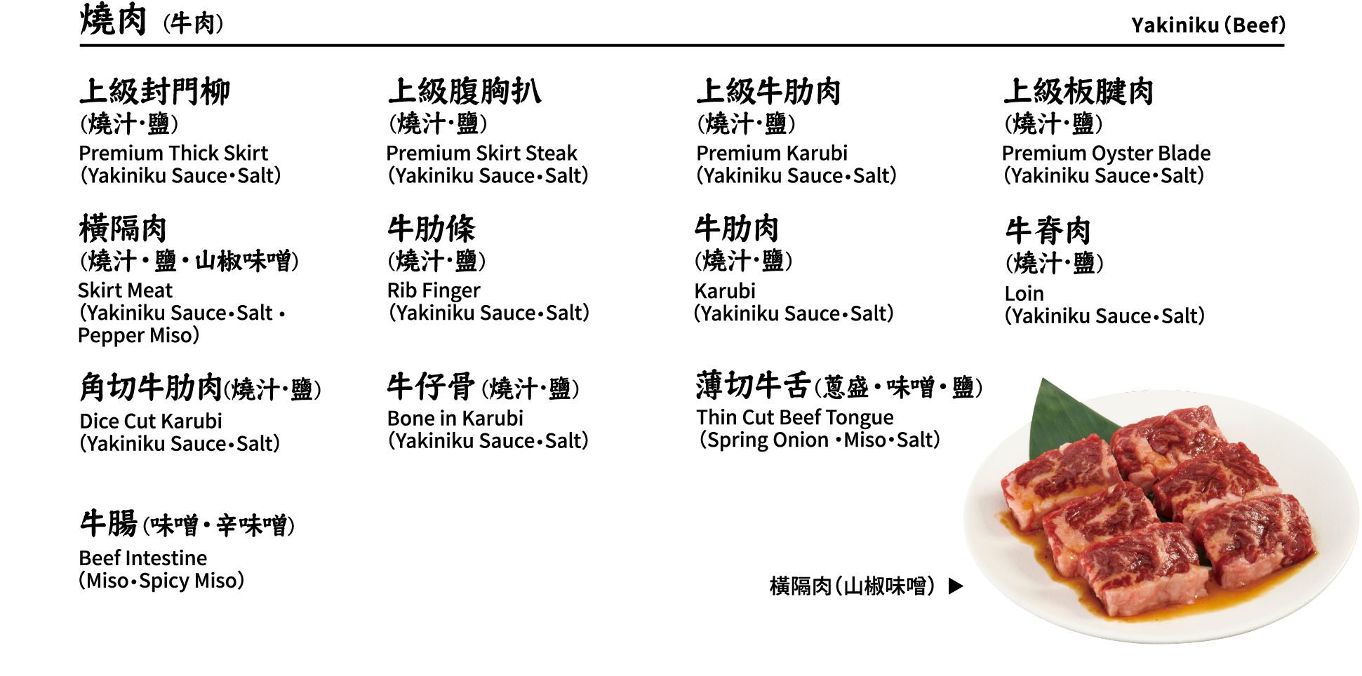 燒肉 (牛肉) Yakiniku（Beef）上級封門柳(燒汁･鹽) 上級腹胸扒(燒汁･鹽) 上級牛肋肉(燒汁･鹽) 上級板腱肉(燒汁･鹽) 橫隔肉(燒汁・鹽・山椒味噌) 牛肋條(燒汁･鹽) 牛肋肉(燒汁･鹽) 牛脊肉(燒汁･鹽) 角切牛肋肉(燒汁･鹽) 牛仔骨(燒汁･鹽) 薄切牛舌(蔥盛・味噌・鹽) 牛腸(味噌・辛味噌) Premium Thick Skirt（Yakiniku Sauce・Salt）, Premium Skirt Steak（Yakiniku Sauce・Salt）, Premium Karubi（Yakiniku Sauce・Salt）, Premium Oyster Blade （Yakiniku Sauce・Salt）, Skirt Meat （Yakiniku Sauce・Salt ・Pepper Miso）, Rib Finger（Yakiniku Sauce・Salt）, Karubi（Yakiniku Sauce・Salt）, Loin（Yakiniku Sauce・Salt）, Dice Cut Karubi（Yakiniku Sauce・Salt）, Bone in Karubi（Yakiniku Sauce・Salt）, Thin Cut Beef Tongue（Spring Onion ・Miso・Salt）, Beef Intestine（Miso・Spicy Miso） 