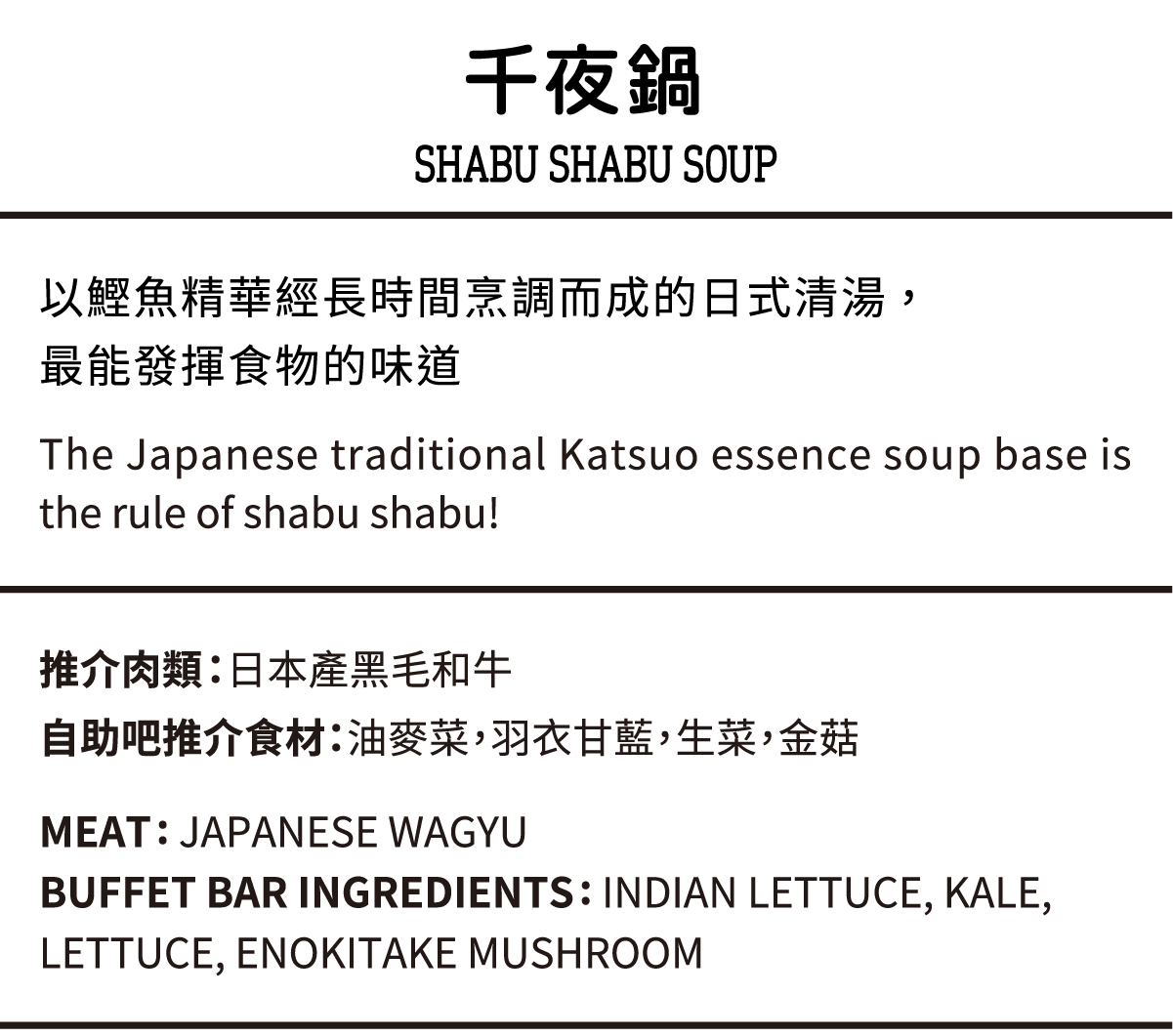 千夜鍋, 以鰹魚精華經長時間烹調而成的日式清湯,最能發揮食物的味道, 推介肉類：日本產黑毛和牛,自助吧推介食材：油麥菜，羽衣甘藍，生菜，金菇